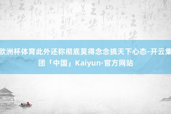 欧洲杯体育此外还称彻底莫得念念搞天下心态-开云集团「中国」Kaiyun·官方网站