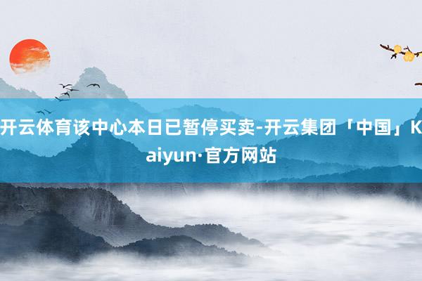 开云体育该中心本日已暂停买卖-开云集团「中国」Kaiyun·官方网站