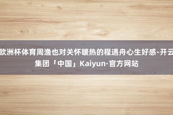 欧洲杯体育周渔也对关怀暖热的程遇舟心生好感-开云集团「中国」Kaiyun·官方网站