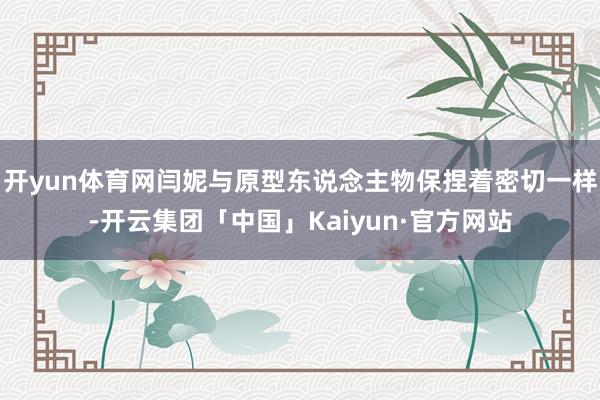 开yun体育网闫妮与原型东说念主物保捏着密切一样-开云集团「中国」Kaiyun·官方网站