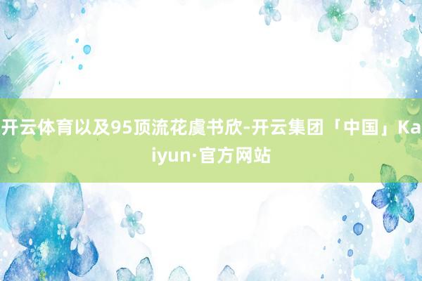 开云体育以及95顶流花虞书欣-开云集团「中国」Kaiyun·官方网站