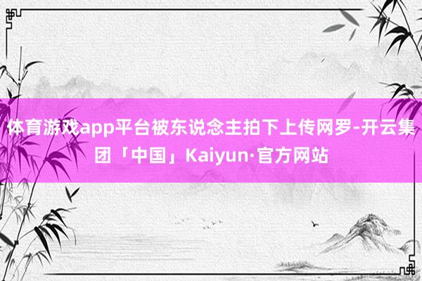 体育游戏app平台被东说念主拍下上传网罗-开云集团「中国」Kaiyun·官方网站