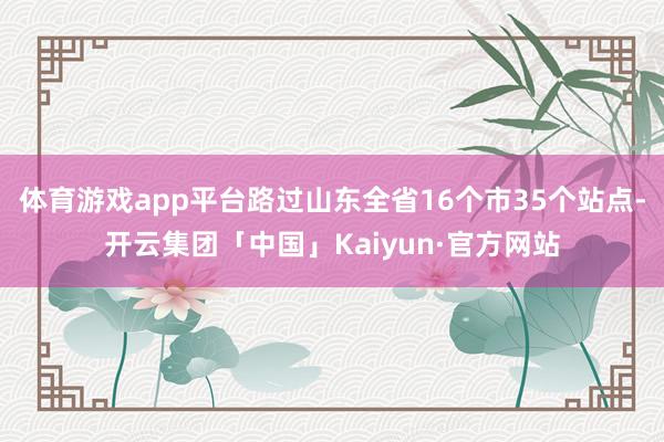 体育游戏app平台路过山东全省16个市35个站点-开云集团「中国」Kaiyun·官方网站