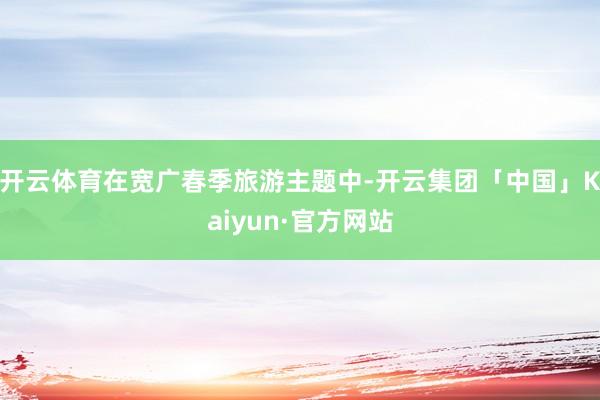 开云体育在宽广春季旅游主题中-开云集团「中国」Kaiyun·官方网站