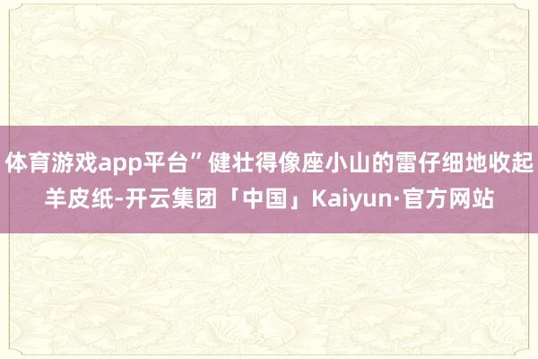 体育游戏app平台”健壮得像座小山的雷仔细地收起羊皮纸-开云集团「中国」Kaiyun·官方网站