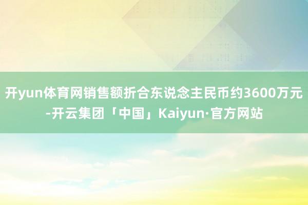 开yun体育网销售额折合东说念主民币约3600万元-开云集团「中国」Kaiyun·官方网站