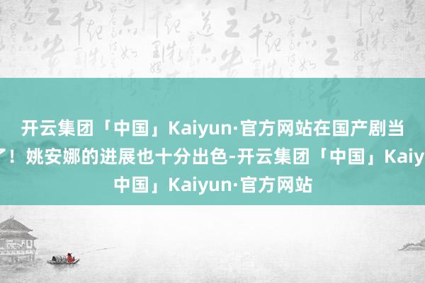开云集团「中国」Kaiyun·官方网站在国产剧当中属于高分了！姚安娜的进展也十分出色-开云集团「中国」Kaiyun·官方网站