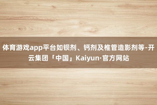 体育游戏app平台如钡剂、钙剂及椎管造影剂等-开云集团「中国」Kaiyun·官方网站