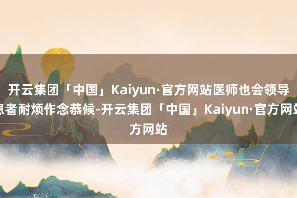 开云集团「中国」Kaiyun·官方网站医师也会领导患者耐烦作念恭候-开云集团「中国」Kaiyun·官方网站