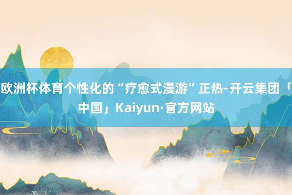 欧洲杯体育个性化的“疗愈式漫游”正热-开云集团「中国」Kaiyun·官方网站