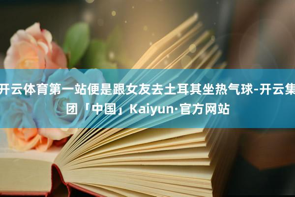 开云体育第一站便是跟女友去土耳其坐热气球-开云集团「中国」Kaiyun·官方网站