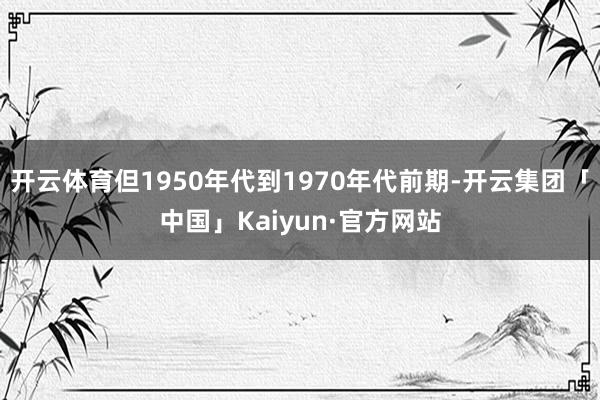 开云体育但1950年代到1970年代前期-开云集团「中国」Kaiyun·官方网站