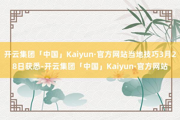 开云集团「中国」Kaiyun·官方网站当地技巧3月28日获悉-开云集团「中国」Kaiyun·官方网站