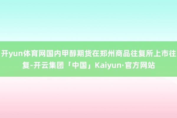 开yun体育网国内甲醇期货在郑州商品往复所上市往复-开云集团「中国」Kaiyun·官方网站