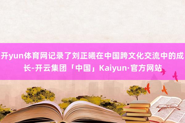 开yun体育网记录了刘正曦在中国跨文化交流中的成长-开云集团「中国」Kaiyun·官方网站