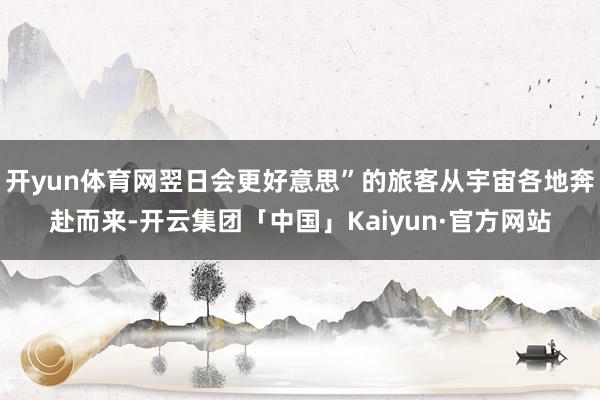 开yun体育网翌日会更好意思”的旅客从宇宙各地奔赴而来-开云集团「中国」Kaiyun·官方网站