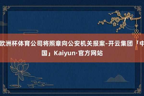 欧洲杯体育公司将照章向公安机关报案-开云集团「中国」Kaiyun·官方网站