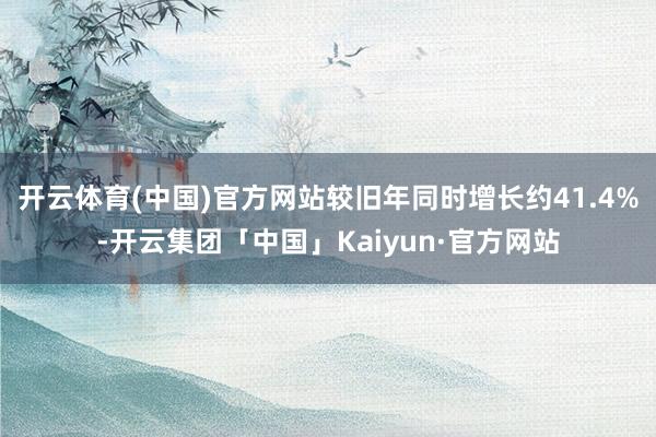 开云体育(中国)官方网站较旧年同时增长约41.4%-开云集团「中国」Kaiyun·官方网站
