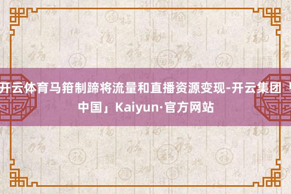 开云体育马箝制蹄将流量和直播资源变现-开云集团「中国」Kaiyun·官方网站