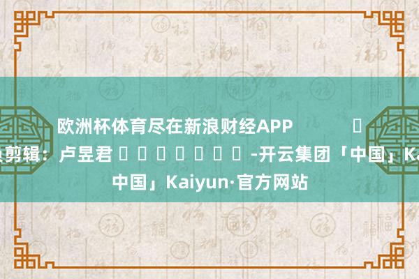 欧洲杯体育尽在新浪财经APP            						背负剪辑：卢昱君 							-开云集团「中国」Kaiyun·官方网站