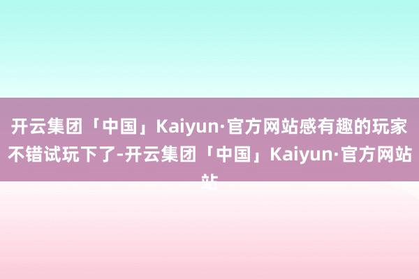 开云集团「中国」Kaiyun·官方网站感有趣的玩家不错试玩下了-开云集团「中国」Kaiyun·官方网站