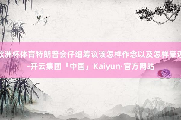 欧洲杯体育特朗普会仔细筹议该怎样作念以及怎样豪迈-开云集团「中国」Kaiyun·官方网站