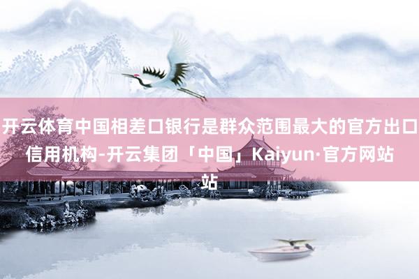 开云体育中国相差口银行是群众范围最大的官方出口信用机构-开云集团「中国」Kaiyun·官方网站