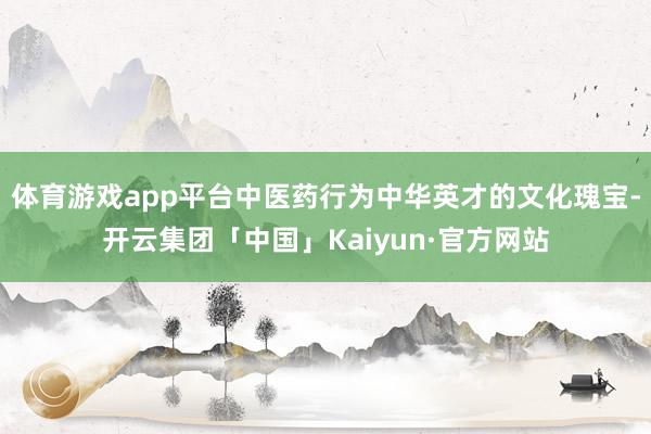 体育游戏app平台中医药行为中华英才的文化瑰宝-开云集团「中国」Kaiyun·官方网站