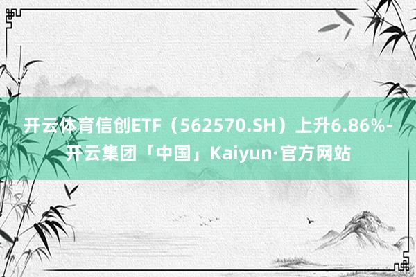 开云体育信创ETF（562570.SH）上升6.86%-开云集团「中国」Kaiyun·官方网站