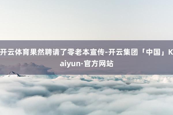 开云体育果然聘请了零老本宣传-开云集团「中国」Kaiyun·官方网站
