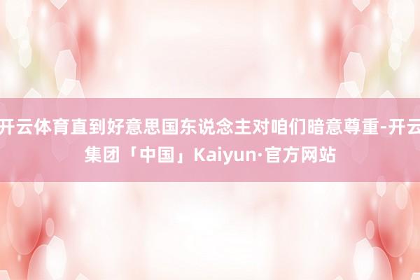 开云体育直到好意思国东说念主对咱们暗意尊重-开云集团「中国」Kaiyun·官方网站