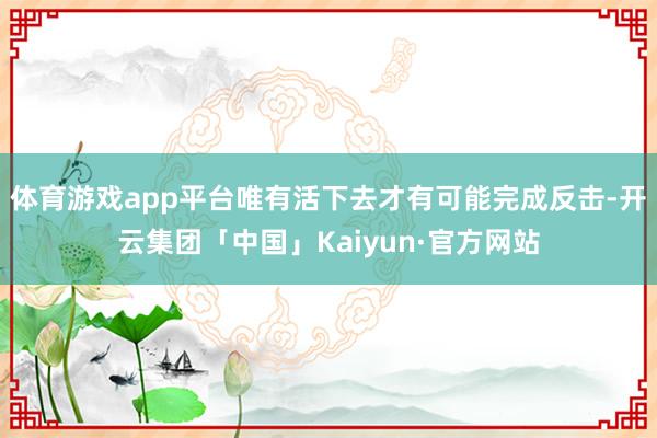 体育游戏app平台唯有活下去才有可能完成反击-开云集团「中国」Kaiyun·官方网站