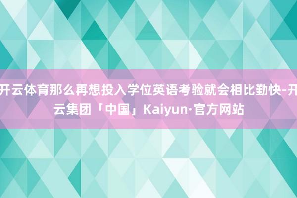 开云体育那么再想投入学位英语考验就会相比勤快-开云集团「中国」Kaiyun·官方网站