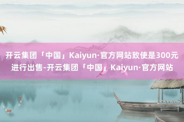 开云集团「中国」Kaiyun·官方网站致使是300元进行出售-开云集团「中国」Kaiyun·官方网站
