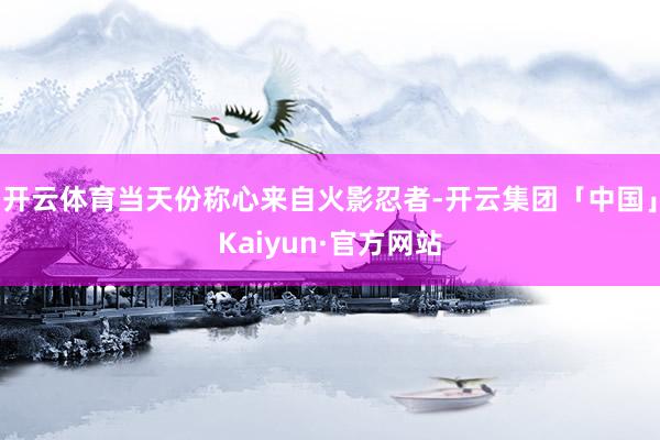 开云体育当天份称心来自火影忍者-开云集团「中国」Kaiyun·官方网站