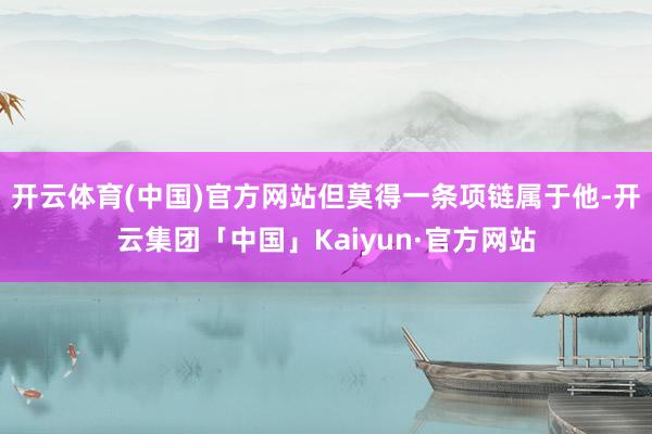 开云体育(中国)官方网站但莫得一条项链属于他-开云集团「中国」Kaiyun·官方网站