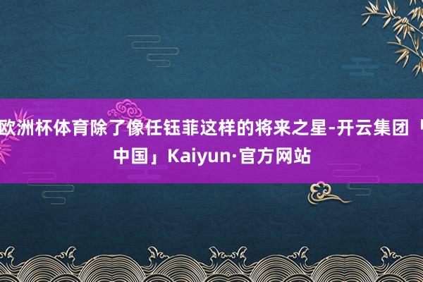 欧洲杯体育除了像任钰菲这样的将来之星-开云集团「中国」Kaiyun·官方网站
