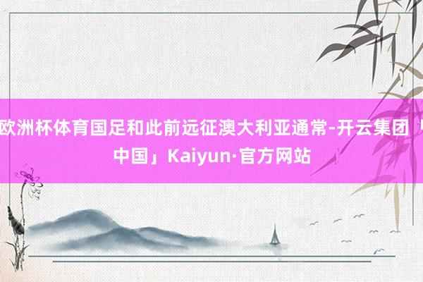 欧洲杯体育国足和此前远征澳大利亚通常-开云集团「中国」Kaiyun·官方网站