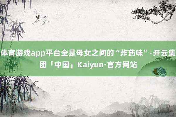 体育游戏app平台全是母女之间的“炸药味”-开云集团「中国」Kaiyun·官方网站