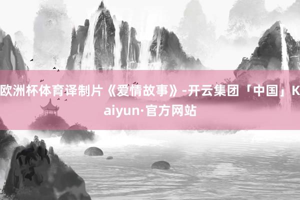 欧洲杯体育译制片《爱情故事》-开云集团「中国」Kaiyun·官方网站