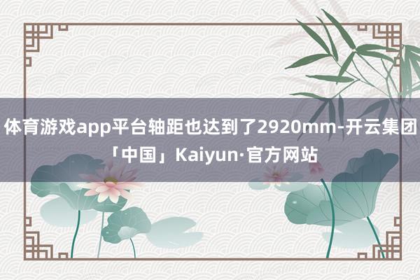 体育游戏app平台轴距也达到了2920mm-开云集团「中国」Kaiyun·官方网站