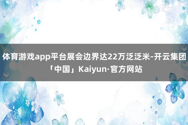 体育游戏app平台展会边界达22万泛泛米-开云集团「中国」Kaiyun·官方网站