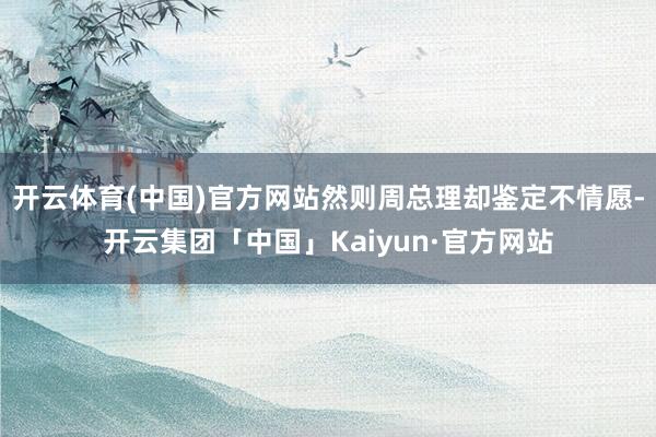 开云体育(中国)官方网站然则周总理却鉴定不情愿-开云集团「中国」Kaiyun·官方网站