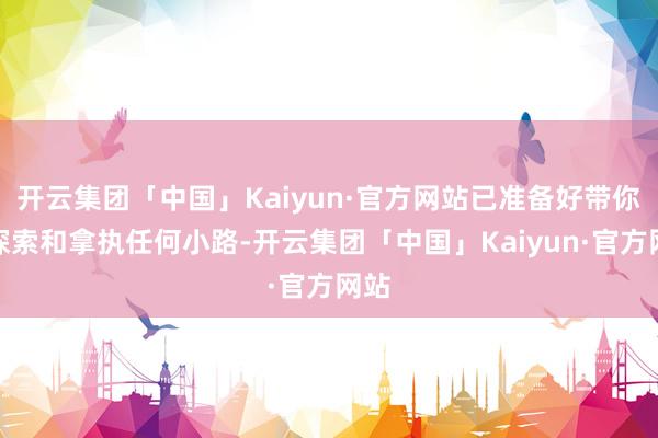 开云集团「中国」Kaiyun·官方网站已准备好带你去探索和拿执任何小路-开云集团「中国」Kaiyun·官方网站