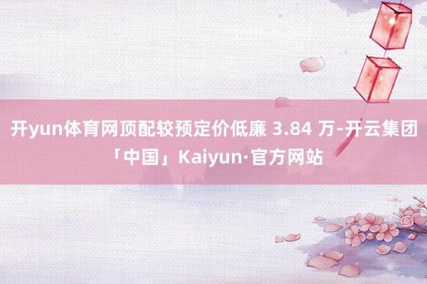 开yun体育网顶配较预定价低廉 3.84 万-开云集团「中国」Kaiyun·官方网站