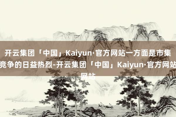 开云集团「中国」Kaiyun·官方网站一方面是市集竞争的日益热烈-开云集团「中国」Kaiyun·官方网站