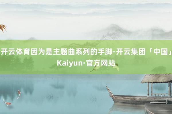 开云体育因为是主题曲系列的手脚-开云集团「中国」Kaiyun·官方网站