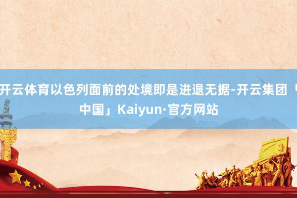 开云体育以色列面前的处境即是进退无据-开云集团「中国」Kaiyun·官方网站