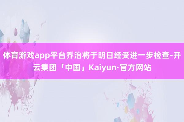 体育游戏app平台乔治将于明日经受进一步检查-开云集团「中国」Kaiyun·官方网站