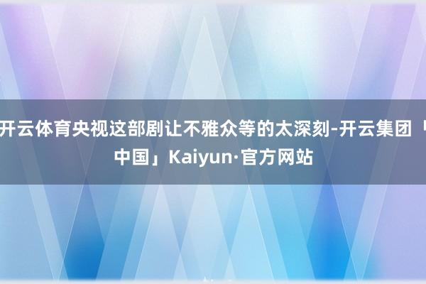 开云体育央视这部剧让不雅众等的太深刻-开云集团「中国」Kaiyun·官方网站